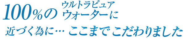 100％のウルトラピュアウォーターに近づく為に・・・ここまでこだわりました