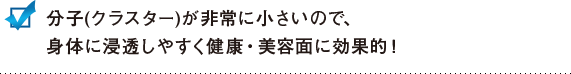 分子(クラスター)が非常に小さいので、身体に浸透しやすく健康・美容面に効果的！