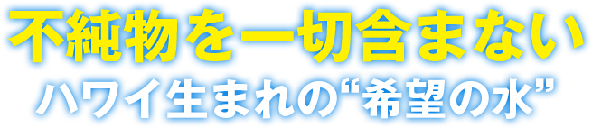 不純物を一切含まない ハワイ生まれの”希望の水”